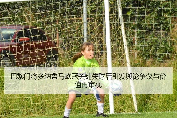 巴黎门将多纳鲁马欧冠关键失球后引发舆论争议与价值再审视
