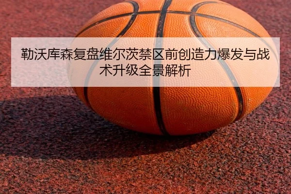 勒沃库森复盘维尔茨禁区前创造力爆发与战术升级全景解析