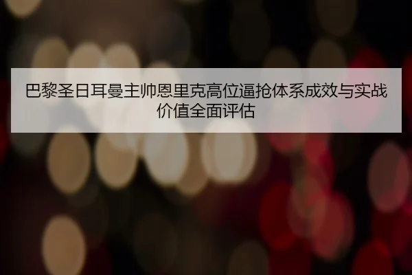 巴黎圣日耳曼主帅恩里克高位逼抢体系成效与实战价值全面评估