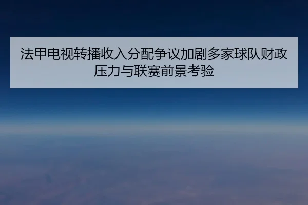 法甲电视转播收入分配争议加剧多家球队财政压力与联赛前景考验