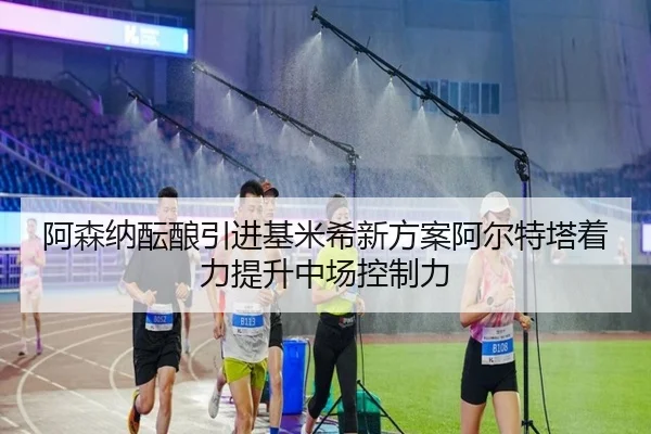 阿森纳酝酿引进基米希新方案阿尔特塔着力提升中场控制力