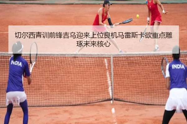 切尔西青训前锋吉乌迎来上位良机马雷斯卡欲重点雕琢未来核心